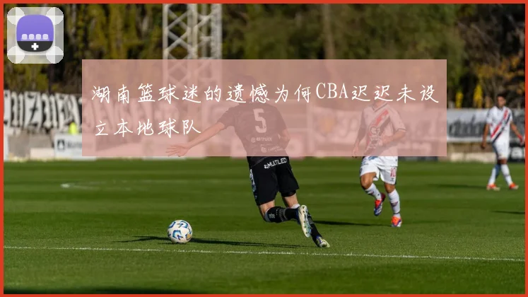 湖南篮球迷的遗憾为何CBA迟迟未设立本地球队