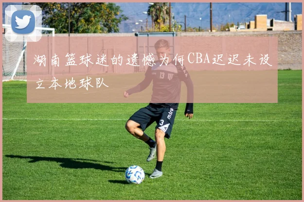 湖南篮球迷的遗憾为何CBA迟迟未设立本地球队