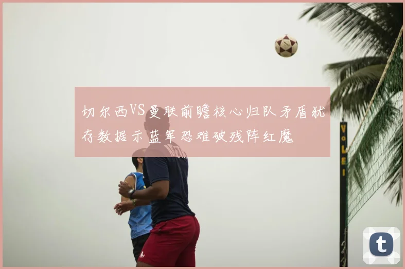 切尔西VS曼联前瞻核心归队矛盾犹存数据示蓝军恐难破残阵红魔